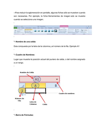 —Para reducir la aglomeración en pantalla, algunas fichas sólo se muestran cuando
son necesarias. Por ejemplo, la ficha Herramientas de imagen solo se muestra
cuando se selecciona una imagen.
‘
‘
*- Nombre de una celda:
Esta compuesta por la letra de la columna y el número de la fila. Ejemplo A1
‘
*- Cuadro de Nombres:
Lugar que muestra la posición actual del puntero de celda, o del nombre asignado
a un rango.
‘
‘
*- Barra de Fórmulas:
 