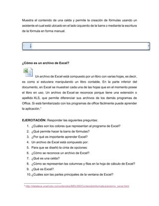 Muestra el contenido de una celda y permite la creación de fórmulas usando un
asistente el cual está ubicado en el lado izquierdo de la barra o mediante la escritura
de la fórmula en forma manual.
‘
¿Cómo es un archivo de Excel?
Un archivo de Excel está compuesto por un libro con varias hojas, es decir,
es como si estuviera manipulando un libro contable. En la parte inferior del
documento, en Excel se muestran cada una de las hojas que en el momento posee
el libro en uso. Un archivo de Excel se reconoce porque tiene una extensión o
apellido XLS, que permite diferenciar sus archivos de los demás programas de
Office. Si está familiarizado con los programas de office fácilmente puede aprender
la aplicación.1
EJERCITACIÓN: Responder las siguientes preguntas:
1. ¿Cuáles son los colores que representan al programa de Excel?
2. ¿Qué permite hacer la barra de fórmulas?
3. ¿Por qué es importante aprender Excel?
4. Un archivo de Excel está compuesto por:
5. Para que se diseñó la cinta de opciones:
6. ¿Cómo se reconoce un archivo de Excel?
7. ¿Qué es una celda?
8. ¿Cómo se representan las columnas y filas en la hoja de cálculo de Excel?
9. ¿Qué es Excel?
10.¿Cuáles son las partes principales de la ventana de Excel?
1 http://datateca.unad.edu.co/contenidos/MDL000/ContenidoInformatica/entorno_excel.html
 