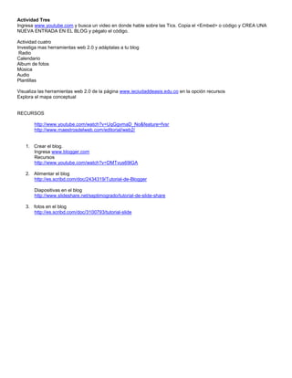 Actividad Tres
Ingresa www.youtube.com y busca un video en donde hable sobre las Tics. Copia el <Embed> o código y CREA UNA
NUEVA ENTRADA EN EL BLOG y pégalo el código.

Actividad cuatro
Investiga mas herramientas web 2.0 y adáptalas a tu blog
 Radio
Calendario
Album de fotos
Música
Audio
Plantillas

Visualiza las herramientas web 2.0 de la página www.ieciudaddeasis.edu.co en la opción recursos
Explora el mapa conceptual


RECURSOS

       http://www.youtube.com/watch?v=UqGgvmaD_No&feature=fvsr
       http://www.maestrosdelweb.com/editorial/web2/


   1. Crear el blog.
      Ingresa www.blogger.com
      Recursos
      http://www.youtube.com/watch?v=DMTvus69lGA

   2. Alimentar el blog
      http://es.scribd.com/doc/2434319/Tutorial-de-Blogger

       Diapositivas en el blog
       http://www.slideshare.net/septimogrado/tutorial-de-slide-share

   3. fotos en el blog
      http://es.scribd.com/doc/3100793/tutorial-slide
 