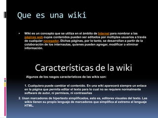 Que es una wiki
 Wiki es un concepto que se utiliza en el ámbito de Internet para nombrar a las
páginas web cuyos contenidos pueden ser editados por múltiples usuarios a través
de cualquier navegador. Dichas páginas, por lo tanto, se desarrollan a partir de la
colaboración de los internautas, quienes pueden agregar, modificar o eliminar
información.
Características de la wiki
Algunos de los rasgos característicos de las wikis son:
1. Cualquiera puede cambiar el contenido. En una wiki aparecerá siempre un enlace
en la página que permita editar el texto para lo cual no se requiere normalmente
software de autor, ni permisos, ni contraseñas
2. Usan marcadores de hipertexto simplificados, esto es, editores visuales del texto. Las
wikis tienen su propio lenguaje de marcadores que simplifica al extremo el lenguaje
HTML.
 