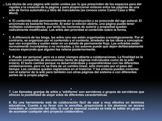 3. Los títulos de una página wiki están unidos por lo que prescinden de los espacios para dar
rapidez a la creación de la página y para proporcionar enlaces entre las páginas de una
wiki de forma automática y libre de marcadores (se conoce como Camel Case o Wiki
Word)

4. El contenido está permanentemente en construcción y se prescinde del ego autoral. El
anonimato es bastante frecuente. Al estar la edición abierta, una página puede tener
múltiples colaboradores, por tanto las nociones de autoría y propiedad quedan
radicalmente modificadas. Las wikis dan prioridad al contenido sobre la forma,

5. A diferencia de los blogs, las wikis rara vez están organizadas cronológicamente. Por el
contrario, se organizan por el contenido y el contexto, alrededor de las ideas y conceptos
que van surgiendo y suelen estar en un estado de permanente flujo. Las entradas están
normalmente incompletas o no revisadas, y los autores puede que dejen deliberadamente
huecos esperando que alguien los rellene posteriormente.

6. Puede ser personal, pero va a estar siempre abierta a colaboraciones. La finalidad es la
creación compartida de documentos (tanto de páginas individuales como de la wiki
entera). El texto cambia porque va desarrollándose y expandiéndose con las diferentes
colaboraciones, pero no se trata de un cambio lineal, sólo marcado por el paso del
tiempo. Los cambios quedan registrados en el historial. Y los enlaces pueden conectar
con el exterior de la wiki pero también con otras páginas del sistema o con diferentes
partes de la propia página.

7. Las llamadas granjas de wikis o ‘wikifarms’ son servidores o grupos de servidores que
ofrecen la posibilidad de alojar wikis de diferentes características.

8. Es una herramienta web de colaboración fácil de usar y muy efectiva en términos
educativos. Cuenta a su favor con la sencillez, proporciona a los alumnos un acceso
inmediato al contenido del sitio, lo cual es esencial cuando se trata de editar en grupo, o
de acometer cualquier otro proyecto colaborativo.
 
