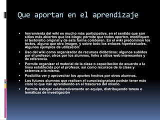 Que aportan en el aprendizaje
 herramienta del wiki es mucho más participativa, en el sentido que son
sitios más abiertos que los blogs; permite que todos aporten, modifiquen
el texto/sitio original y de esta forma colaboren. En el wiki predominan los
textos, alguna que otra imagen, y sobre todo los enlaces hipertextuales.
Algunos ejemplos de utilización:
 Uso del wiki como organizador de recursos didácticos: algunos subidos
por el profesor, otros por los alumnos, links a sitios web interesantes y
de referencia.
 Permite organizar el material de la clase o capacitación de acuerdo a la
línea establecida por el profesor, así como recursos de la clase y
externos a la misma.
 Posibilita ver y aprovechar los aportes hechos por otros alumnos.
 Los futuros alumnos que realicen el curso/asignatura podrán tener más
claro lo que irán aprendiendo en el trascurso del mismo.
 Permite trabajar colaborativamente en equipo, distribuyendo tareas o
temáticas de investigación
 