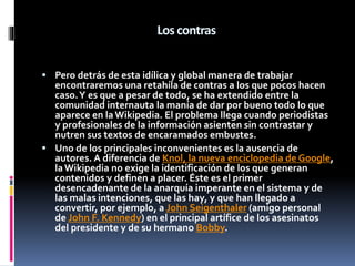 Los contras
 Pero detrás de esta idílica y global manera de trabajar
encontraremos una retahíla de contras a los que pocos hacen
caso.Y es que a pesar de todo, se ha extendido entre la
comunidad internauta la manía de dar por bueno todo lo que
aparece en laWikipedia. El problema llega cuando periodistas
y profesionales de la información asienten sin contrastar y
nutren sus textos de encaramados embustes.
 Uno de los principales inconvenientes es la ausencia de
autores. A diferencia de Knol, la nueva enciclopedia de Google,
laWikipedia no exige la identificación de los que generan
contenidos y definen a placer. Éste es el primer
desencadenante de la anarquía imperante en el sistema y de
las malas intenciones, que las hay, y que han llegado a
convertir, por ejemplo, a John Seigenthaler (amigo personal
de John F. Kennedy) en el principal artífice de los asesinatos
del presidente y de su hermano Bobby.
 