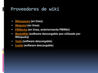 Proveedores de wiki
 Wikispaces (en línea)
 Wetpaint (en línea)
 PBWorks (en línea, anteriormente PBWiki)
 MediaWiki (software descargable que utilizado por
Wikipedia)
 Twiki (software descargable)
 Instiki (software descargable)
 