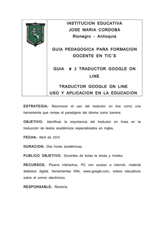INSTITUCION EDUCATIVA
                               JOSE MARIA CORDOBA
                                 Rionegro - Antioquia


                   GUIA PEDAGOGICA PARA FORMACION
                                 DOCENTE EN TIC´S


                   GUIA        # 2 TRADUCTOR GOOGLE ON
                                         LINE

                       TRADUCTOR GOOGLE ON LINE
                 USO Y APLICACION EN LA EDUCACION


ESTRATEGIA :      Reconocer el uso del traductor on line como una
herramienta que rompe el paradigma del idioma como barrera.

OBJETIVO :     Identificar la importancia del traductor en línea en la
traducción de textos académicos especializados en ingles.

FECHA : Abril de 2012

DURACION : Dos horas académicas.

PUBLICO OBJETIVO : Docentes de todas la áreas y niveles.

RECURSOS : Pizarra interactiva, PC con acceso a internet, material
didáctico digital, herramientas Wiki, www.google.com, videos educativos
sobre el correo electrónico.

RESPONSABLE : Rectoría.
 