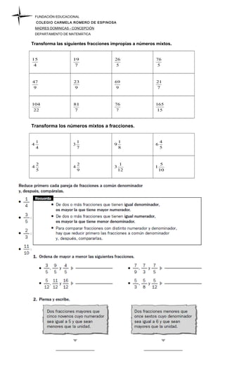 FUNDACIÓN EDUCACIONAL
COLEGIO CARMELA ROMERO DE ESPINOSA
MADRES DOMINICAS - CONCEPCIÓN
DEPARTAMENTO DE MATEMÁTICA
Transforma las siguientes fracciones impropias a números mixtos.
4
15
7
19
5
26
5
76
9
47
9
23
9
69
7
21
22
104
7
81
7
76
15
165
Transforma los números mixtos a fracciones.
4
1
4
7
1
3
8
1
9
5
4
6
5
2
4
9
2
4
12
1
3
10
5
1
 