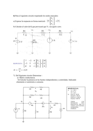 6) Para el siguiente circuito respetando los nodos marcados:
a) Exprese la respuesta en forma matricial- [ ] [ ]?? =










Z
Y
X
V
V
V
.
b) Calcular el valor de K que provocará que VY sea igual a cero.
RESPUESTA :










=




















−
−−
−
0
12
24
10
253
027
Z
Y
X
V
V
V
K
25,3
4
13
−=−=K
7) Del Siguiente circuito Determinar :
a) Matriz conductancia.
b) Calcular la potencia en las fuentes independientes y controladas. Indicando
claramente si suministra o consume.
RESPUESTAS:
a) V1= 100 V
V2= 32 V
V3= -68 V
b) Pot(1A)= 100 W
Pot(10V)= 390 W
Pot(2Vo)=11200 W
Pot(2Io)= 5440 W
TODAS LAS
POTENCIAS SON
POSTITIVAS, POR LO
TANTO LAS FUENTES
SUMINISTRA
ENERGIA
 