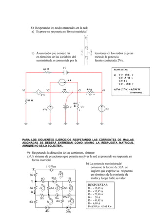 8) Respetando los nodos marcados en la red:
a) Exprese su respuesta en forma matricial
b) Asumiendo que conoce las tensiones en los nodos exprese
en términos de las variables del método la potencia
suministrada o consumida por la fuente controlada 2Vx.
PARA LOS SIGUIENTES EJERCICIOS RESPETANDO LAS CORRIENTES DE MALLAS
ASIGNADAS SE DEBERÀ ENTREGAR COMO MÌNIMO LA RESPUESTA MATRICIAL
AUNQUE NO SE LO SOLICITEN .
9) Respetando la dirección de las corrientes, obtener:
a) Un sistema de ecuaciones que permita resolver la red expresando su respuesta en
forma matricial
b) La potencia suministrada/
consume la fuente de 30A. se
sugiere que exprese su respuesta
en términos de la corriente de
malla y luego halle su valor
RESPUESTAS:
I1= - 12,05 A
I2= - 13,95 A
I3= - 23,90 A
I4= 20 A
I5= - 41,82 A
I6= 6,09 A
Pot (30A)= 4,161 Kw
[ ] [ ]??
4
3
2
1
=














V
V
V
V
RESPUESTAS:
a) V1= 17/11 v
V2= -5 /11 v
V3= 1 v
V4= - 13/11 v
b) Pot ( 2 Vx) = 6,556 W
(consume)
 