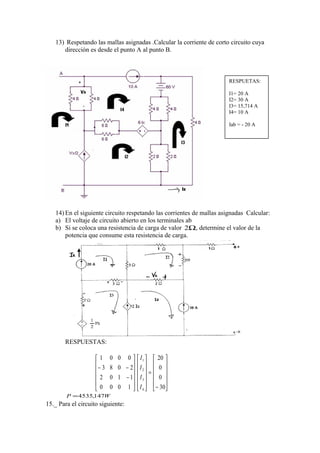 13) Respetando las mallas asignadas .Calcular la corriente de corto circuito cuya
dirección es desde el punto A al punto B.
14) En el siguiente circuito respetando las corrientes de mallas asignadas Calcular:
a) El voltaje de circuito abierto en los terminales ab
b) Si se coloca una resistencia de carga de valor Ω2 , determine el valor de la
potencia que consume esta resistencia de carga.
RESPUESTAS:












−
=
























−
−−
30
0
0
20
1000
1102
2083
0001
4
3
2
1
I
I
I
I
WP 147,4535=
15._ Para el circuito siguiente:
RESPUETAS:
I1= 20 A
I2= 30 A
I3= 15,714 A
I4= 10 A
Iab = - 20 A
 