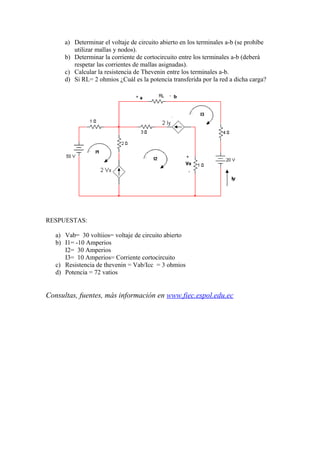a) Determinar el voltaje de circuito abierto en los terminales a-b (se prohíbe
utilizar mallas y nodos).
b) Determinar la corriente de cortocircuito entre los terminales a-b (deberá
respetar las corrientes de mallas asignadas).
c) Calcular la resistencia de Thevenin entre los terminales a-b.
d) Si RL= 2 ohmios ¿Cuál es la potencia transferida por la red a dicha carga?
RESPUESTAS:
a) Vab= 30 voltiios= voltaje de circuito abierto
b) I1= -10 Amperios
I2= 30 Amperios
I3= 10 Amperios= Corriente cortocircuito
c) Resistencia de thevenin = Vab/Icc = 3 ohmios
d) Potencia = 72 vatios
Consultas, fuentes, más información en www.fiec.espol.edu.ec
 