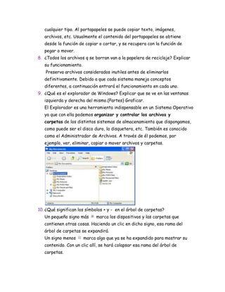 cualquier tipo. Al portapapeles se puede copiar texto, imágenes,
archivos, etc. Usualmente el contenido del portapapeles se obtiene
desde la función de copiar o cortar, y se recupera con la función de
pegar o mover.
8. ¿Todos los archivos q se borran van a la papelera de reciclaje? Explicar
su funcionamiento.
Preserva archivos considerados inutiles antes de eliminarlos
definitivamente. Debido a que cada sistema maneja conceptos
diferentes, a continuación entrará el funcionamiento en cada uno.
9. ¿Qué es el explorador de Windows? Explicar que se ve en las ventanas
izquierda y derecha del mismo.(Partes) Graficar.
El Explorador es una herramienta indispensable en un Sistema Operativo
ya que con ella podemos organizar y controlar los archivos y
carpetas de los distintos sistemas de almacenamiento que dispongamos,
como puede ser el disco duro, la disquetera, etc. También es conocido
como el Administrador de Archivos. A través de él podemos, por
ejemplo, ver, eliminar, copiar o mover archivos y carpetas.
10. ¿Qué significan los símbolos + y - en el árbol de carpetas?
Un pequeño signo más marca los dispositivos y las carpetas que
contienen otras cosas. Haciendo un clic en dicho signo, esa rama del
árbol de carpetas se expandirá.
Un signo menos marca algo que ya se ha expandido para mostrar su
contenido. Con un clic allí, se hará colapsar esa rama del árbol de
carpetas.
 