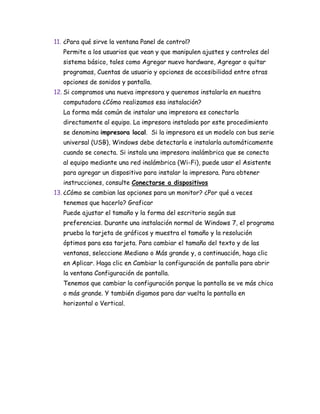 11. ¿Para qué sirve la ventana Panel de control?
Permite a los usuarios que vean y que manipulen ajustes y controles del
sistema básico, tales como Agregar nuevo hardware, Agregar o quitar
programas, Cuentas de usuario y opciones de accesibilidad entre otras
opciones de sonidos y pantalla.
12. Si compramos una nueva impresora y queremos instalarla en nuestra
computadora ¿Cómo realizamos esa instalación?
La forma más común de instalar una impresora es conectarla
directamente al equipo. La impresora instalada por este procedimiento
se denomina impresora local. Si la impresora es un modelo con bus serie
universal (USB), Windows debe detectarla e instalarla automáticamente
cuando se conecta. Si instala una impresora inalámbrica que se conecta
al equipo mediante una red inalámbrica (Wi-Fi), puede usar el Asistente
para agregar un dispositivo para instalar la impresora. Para obtener
instrucciones, consulte Conectarse a dispositivos
13. ¿Cómo se cambian las opciones para un monitor? ¿Por qué a veces
tenemos que hacerlo? Graficar
Puede ajustar el tamaño y la forma del escritorio según sus
preferencias. Durante una instalación normal de Windows 7, el programa
prueba la tarjeta de gráficos y muestra el tamaño y la resolución
óptimos para esa tarjeta. Para cambiar el tamaño del texto y de las
ventanas, seleccione Mediano o Más grande y, a continuación, haga clic
en Aplicar. Haga clic en Cambiar la configuración de pantalla para abrir
la ventana Configuración de pantalla.
Tenemos que cambiar la configuración porque la pantalla se ve más chica
o más grande. Y también digamos para dar vuelta la pantalla en
horizontal o Vertical.
 