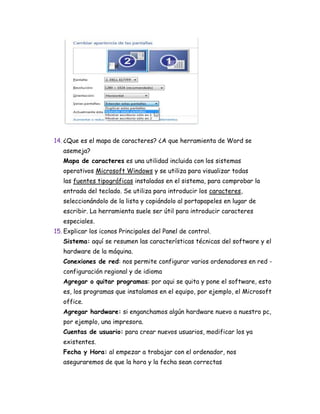 14. ¿Que es el mapa de caracteres? ¿A que herramienta de Word se
asemeja?
Mapa de caracteres es una utilidad incluida con los sistemas
operativos Microsoft Windows y se utiliza para visualizar todas
las fuentes tipográficas instaladas en el sistema, para comprobar la
entrada del teclado. Se utiliza para introducir los caracteres,
seleccionándolo de la lista y copiándolo al portapapeles en lugar de
escribir. La herramienta suele ser útil para introducir caracteres
especiales.
15. Explicar los iconos Principales del Panel de control.
Sistema: aquí se resumen las características técnicas del software y el
hardware de la máquina.
Conexiones de red: nos permite configurar varios ordenadores en red -
configuración regional y de idioma
Agregar o quitar programas: por aqui se quita y pone el software, esto
es, los programas que instalamos en el equipo, por ejemplo, el Microsoft
office.
Agregar hardware: si enganchamos algún hardware nuevo a nuestro pc,
por ejemplo, una impresora.
Cuentas de usuario: para crear nuevos usuarios, modificar los ya
existentes.
Fecha y Hora: al empezar a trabajar con el ordenador, nos
aseguraremos de que la hora y la fecha sean correctas
 