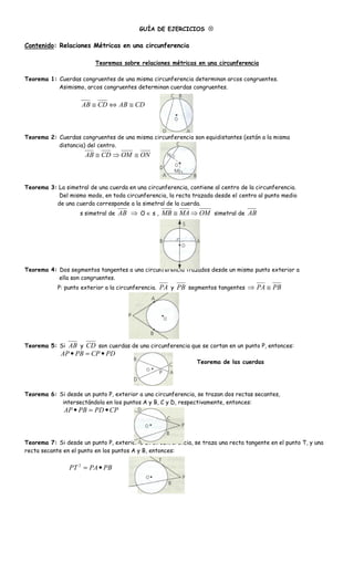 GUÍA DE EJERCICIOS ⊗

Contenido: Relaciones Métricas en una circunferencia

                          Teoremas sobre relaciones métricas en una circunferencia

Teorema 1: Cuerdas congruentes de una misma circunferencia determinan arcos congruentes.
           Asimismo, arcos congruentes determinan cuerdas congruentes.


                     AB ≅ CD ⇔ AB ≅ CD



Teorema 2: Cuerdas congruentes de una misma circunferencia son equidistantes (están a la misma
           distancia) del centro.
                      AB ≅ CD ⇒ OM ≅ O



Teorema 3: La simetral de una cuerda en una circunferencia, contiene al centro de la circunferencia.
           Del mismo modo, en toda circunferencia, la recta trazada desde el centro al punto medio
          de una cuerda corresponde a la simetral de la cuerda.
                    s simetral de   AB ⇒ O ∈ s , MB ≅ MA ⇒ OM simetral de AB




Teorema 4: Dos segmentos tangentes a una circunferencia trazados desde un mismo punto exterior a
           ella son congruentes.
            P: punto exterior a la circunferencia.   PA y PB segmentos tangentes ⇒ PA ≅ PB




Teorema 5: Si  AB y CD son cuerdas de una circunferencia que se cortan en un punto P, entonces:
             AP • PB = CP • PD
                                                                Teorema de las cuerdas




Teorema 6: Si desde un punto P, exterior a una circunferencia, se trazan dos rectas secantes,
            intersectándola en los puntos A y B, C y D, respectivamente, entonces:
              AP • PB = PD • CP



Teorema 7: Si desde un punto P, exterior a un circunferencia, se traza una recta tangente en el punto T, y una
recta secante en el punto en los puntos A y B, entonces:

                PT 2 = PA • PB
 