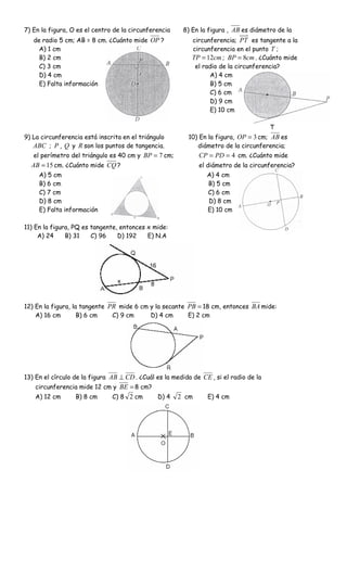 7) En la figura, O es el centro de la circunferencia     8) En la figura , AB es diámetro de la
   de radio 5 cm; AB = 8 cm. ¿Cuánto mide OP ?              circunferencia; PT es tangente a la
     A) 1 cm                                                circunferencia en el punto T ;
     B) 2 cm                                                TP = 12cm ; BP = 8cm . ¿Cuánto mide
     C) 3 cm                                                 el radio de la circunferencia?
     D) 4 cm                                                      A) 4 cm
     E) Falta información                                         B) 5 cm
                                                                  C) 6 cm
                                                                  D) 9 cm
                                                                  E) 10 cm

                                                                                        T
9) La circunferencia está inscrita en el triángulo        10) En la figura, OP = 3 cm; AB es
   ABC ; P , Q y R son los puntos de tangencia.              diámetro de la circunferencia;
   el perímetro del triángulo es 40 cm y BP = 7 cm;           CP = PD = 4 cm. ¿Cuánto mide
  AB = 15 cm. ¿Cuánto mide CQ ?                               el diámetro de la circunferencia?
     A) 5 cm                                                     A) 4 cm
     B) 6 cm                                                     B) 5 cm
     C) 7 cm                                                     C) 6 cm
     D) 8 cm                                                     D) 8 cm
     E) Falta información                                        E) 10 cm

11) En la figura, PQ es tangente, entonces x mide:
     A) 24     B) 31    C) 96    D) 192    E) N.A




12) En la figura, la tangente PR mide 6 cm y la secante PB = 18 cm, entonces BA mide:
    A) 16 cm        B) 6 cm    C) 9 cm     D) 4 cm      E) 2 cm




13) En el círculo de la figura AB ⊥ CD . ¿Cuál es la medida de CE , si el radio de la
    circunferencia mide 12 cm y BE = 8 cm?
    A) 12 cm      B) 8 cm      C) 8 2 cm       D) 4    2 cm      E) 4 cm
 