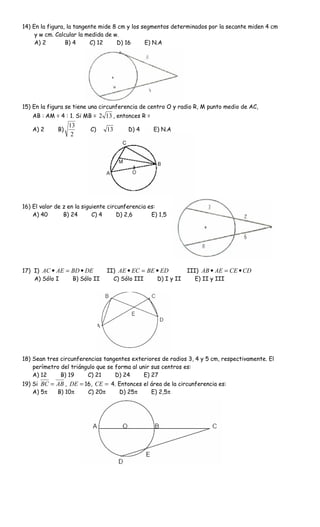14) En la figura, la tangente mide 8 cm y los segmentos determinados por la secante miden 4 cm
     y w cm. Calcular la medida de w.
     A) 2        B) 4      C) 12    D) 16      E) N.A




15) En la figura se tiene una circunferencia de centro O y radio R, M punto medio de AC,
   AB : AM = 4 : 1. Si MB = 2 13 , entonces R =
                  13
   A) 2      B)           C)    13       D) 4     E) N.A
                   2




16) El valor de z en la siguiente circunferencia es:
    A) 40       B) 24       C) 4      D) 2,6      E) 1,5




17) I) AC • AE = BD • DE        II) AE • EC = BE • ED        III) AB • AE = CE • CD
    A) Sólo I    B) Sólo II       C) Sólo III    D) I y II      E) II y III




18) Sean tres circunferencias tangentes exteriores de radios 3, 4 y 5 cm, respectivamente. El
    perímetro del triángulo que se forma al unir sus centros es:
    A) 12     B) 19     C) 21      D) 24      E) 27
19) Si BC = AB , DE = 16, CE = 4. Entonces el área de la circunferencia es:
    A) 5π   B) 10π     C) 20π     D) 25π      E) 2,5π
 