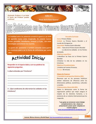 ¡Estimado Profesor si ya leíste                           GUÍA N°3
el Guión del Profesor puedes
continuar!                                     “Fases de la Gran Guerra”




La rivalidad entre las potencias arrastró la guerra a un nivel                               Encuadre Curricular
de agresión nunca antes imaginado. Se crearon nuevas                          Curso: Primero Medio
armas: granadas, lanzallamas, tanques y el gas, con estas                     Unidad: La Primera Guerra Mundial y el
tecnologías aumentaron las muertes.                                           mundo de Entreguerras.
                                                                              Subunidad: Primera Guerra Mundial.
La guerra de posiciones o también conocida como guerra                        CMO: - Fases de la Primera Guerra Mundial.
de trincheras pasó a ser la forma de enfrentarse por varios                          - La vida de los soldados en los frentes
años.                                                                         de batalla.
                                                                              Objetivos específicos:
                                                                              1-Identificar las fases de la Primear Guerra
                                                                              Mundial.
                                                                              2-Analizar la vida de los soldados en las
                                                                              trincheras.
Responder en el espacio dado y con tus palabras las                           Objetivos Procedimentales:
siguientes preguntas:                                                         1-Análisis de Fuentes Primarias.
                                                                              Tiempo: 90 minutos
1-¿Qué entiendes por Trincheras?
                                                                              Mapas De Progreso
_______________________________________________
                                                                              1-Sociedad en perspectiva Histórica (N5):
_______________________________________________
                                                                              Reconoce que en los procesos históricos
_______________________________________________                               existen relaciones de influencia entre las
_______________________________________________                               dimensiones políticas, económicas, culturales
______________________________________________                                y sociales.
                                                                              2-Democracia y Desarrollo (N5):
2- ¿Qué condiciones de vida tenían los soldados en las                        Valora la democracia como la forma de
trincheras?                                                                   organización política que mejor asegura el
                                                                              respeto de los derechos humanos, y la
_______________________________________________                               existencia de un sistema internacional que los
_______________________________________________                               resguarda.
_______________________________________________
_______________________________________________                                  *Las guías se enmarcan como trabajo
                                                                                    complementario a las clases en
_______________________________________________
                                                                                 presentación power point alojadas en
                                                                                            nuestra página:
                                                                                www.recusrsosdehistoria.wordprees.com




                        Autores: Mónica Aravena y Nicolle Reyes/ http://recursosdehistoria.wordprees.com
                                                                                                                                1
 