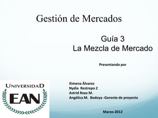 Gestión de Mercados
                Guía 3
         La Mezcla de Mercado
                       Presentando por



       Ximena Álvarez
       Nydia Restrepo Z
       Astrid Rozo M.
       Angélica M. Bedoya -Gerente de proyecto


                          Marzo-2012
 