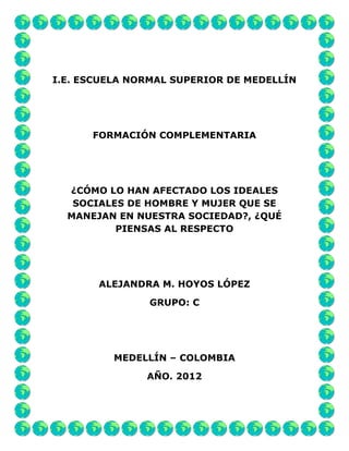 I.E. ESCUELA NORMAL SUPERIOR DE MEDELLÍN




      FORMACIÓN COMPLEMENTARIA




  ¿CÓMO LO HAN AFECTADO LOS IDEALES
   SOCIALES DE HOMBRE Y MUJER QUE SE
  MANEJAN EN NUESTRA SOCIEDAD?, ¿QUÉ
          PIENSAS AL RESPECTO




       ALEJANDRA M. HOYOS LÓPEZ

               GRUPO: C




          MEDELLÍN – COLOMBIA

               AÑO. 2012
 