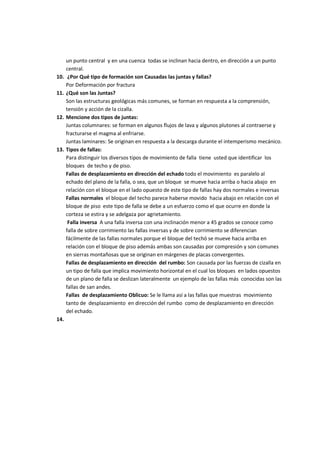 un punto central y en una cuenca todas se inclinan hacia dentro, en dirección a un punto
      central.
10.    ¿Por Qué tipo de formación son Causadas las juntas y fallas?
      Por Deformación por fractura
11.   ¿Qué son las Juntas?
      Son las estructuras geológicas más comunes, se forman en respuesta a la comprensión,
      tensión y acción de la cizalla.
12.   Mencione dos tipos de juntas:
      Juntas columnares: se forman en algunos flujos de lava y algunos plutones al contraerse y
      fracturarse el magma al enfriarse.
      Juntas laminares: Se originan en respuesta a la descarga durante el intemperismo mecánico.
13.   Tipos de fallas:
      Para distinguir los diversos tipos de movimiento de falla tiene usted que identificar los
      bloques de techo y de piso.
      Fallas de desplazamiento en dirección del echado todo el movimiento es paralelo al
      echado del plano de la falla, o sea, que un bloque se mueve hacia arriba o hacia abajo en
      relación con el bloque en el lado opuesto de este tipo de fallas hay dos normales e inversas
      Fallas normales el bloque del techo parece haberse movido hacia abajo en relación con el
      bloque de piso este tipo de falla se debe a un esfuerzo como el que ocurre en donde la
      corteza se estira y se adelgaza por agrietamiento.
       Falla inversa A una falla inversa con una inclinación menor a 45 grados se conoce como
      falla de sobre corrimiento las fallas inversas y de sobre corrimiento se diferencian
      fácilmente de las fallas normales porque el bloque del techó se mueve hacia arriba en
      relación con el bloque de piso además ambas son causadas por compresión y son comunes
      en sierras montañosas que se originan en márgenes de placas convergentes.
      Fallas de desplazamiento en dirección del rumbo: Son causada por las fuerzas de cizalla en
      un tipo de falla que implica movimiento horizontal en el cual los bloques en lados opuestos
      de un plano de falla se deslizan lateralmente un ejemplo de las fallas más conocidas son las
      fallas de san andes.
      Fallas de desplazamiento Oblicuo: Se le llama así a las fallas que muestras movimiento
      tanto de desplazamiento en dirección del rumbo como de desplazamiento en dirección
      del echado.
14.
 