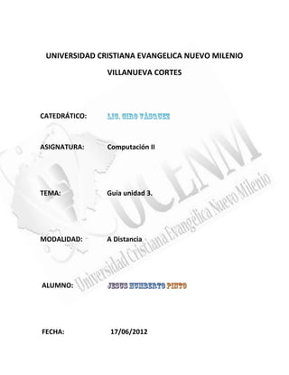 UNIVERSIDAD CRISTIANA EVANGELICA NUEVO MILENIO
               VILLANUEVA CORTES




CATEDRÁTICO:



ASIGNATURA:    Computación II




TEMA:          Guía unidad 3.




MODALIDAD:     A Distancia




ALUMNO:




FECHA:          17/06/2012
 