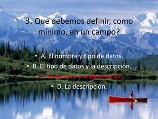 3. Que debemos definir, como
mínimo, en un campo?
• A. El nombre y tipo de datos.
• B. El tipo de datos y la descripción.
• C. El nombre y la descripción.
• D. La descripción.
 