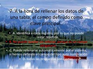 7. A la hora de rellenar los datos de
una tabla, el campo definido como
clave principal..
• A. Identifica a cada registro, por lo que no puede
estar repetida.
• B. No puede quedar sin rellenar, porque es un campo
obligatorio.
• C. Puede rellenarse automáticamente por el sistema,
si hemos definido el campo del tipo auto numeración
• D. todas las respuestas son ciertas.
 