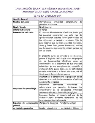 INSTITUCIÓN EDUCATIVA TÉCNICA INDUSTRIAL JOSÉ
ANTONIO GALÁN SEDE RAFAEL ZAMORANO
GUÍA DE APRENDIZAJE
Sección General
Nombre del curso Herramientas ofimáticas: Complemento de
prácticas educativas
Nivel / Grado Nivel Superior
Intensidad horaria 10 horas
Presentación del curso El curso de Herramientas ofimáticas, busca que
las personas comprendan que este tipo de
aplicaciones tan comunes son de gran utilidad en
las diferentes actividades cotidianas. Vale la
pena resaltar que las más conocidas son Excel,
Word y Power Point, porque finalmente, son las
que los usuarios mayormente utilizan, aunque no
son las únicas.
El presente curso, es dirigido a los docentes,
porque el objetivo final, es que estos se apropien
de las herramientas ofimáticas como un
complemento en el desarrollo de sus prácticas
educativas, ya sea para planeación, ejecución o
evaluación. Esto quiere decir, que las actividades
estarán orientadas a la labor educativa, con el
fin de que el docente las aproveche.
Objetivos de aprendizaje
Diagnosticar el conocimiento y apropiación de los
docentes acerca de las herramientas ofimáticas
comúnmente utilizadas.
Desarrollar actividades individuales y
colaborativas que permitan fortalecer los
conocimientos de las aplicaciones ofimáticas
fundamentadas en el desarrollo pedagógico.
Reconoce Evaluar el impacto del uso de la
ofimática como elemento transversal de las
labores educativas del docente.
Espacios de comunicación
general
Mensajería de correo – Plataforma virtual
Actividades generales Prueba diagnóstico – Actividades lúdicas –
 