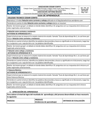 ASOCIACION CESAR CONTO
Colegio Cesar Conto Sede Principal, Colegio Cesar Conto Sede Petecuy, Colegio
Técnico Comercial Dana María y Liceo Santa Clara.
ASOCIACION ANTONIO MACEO
Corporación Educativa Antonio Maceo y Centro Etnoeducativo Antonio Maceo.
GA – FR – 45
Versión 002
2013-04-01
Pág. 1 de 1
GUIA DE APRENDIZAJE
COLEGIO TECNICO CESAR CONTO
Reproduzca el video Relación entre corriente y voltajepublicada en el blog danaelectricos.wordpress.com
Teniendo en cuenta el video Relación entre corriente y voltajeredacta un resumen
Realice de manera grupal un debate en donde debes identificar 10 preguntas con sus respuestas de la lectura y el
video registrados anteriormente.
• Relación entre corriente y resistencia
ACTIVIDAD DE APRENDIZAJE Nº 2
Copia la lectura que se anexa en la carpeta material de estudio llamada "Guia de Aprendizaje No 1, la cual tiene por
título • Relación entre corriente y resistencia
Teniendo en cuenta la lectura Identifica las palabras desconocidas y busca su significado en el diccionario, luego haz
un crucigrama y una sopa de letra con las palabras identificadas
Realice de manera grupal un debate en donde debes identificar 10 preguntas con sus respuestas de la lectura
registrada anteriormente.
• Relación entre voltaje y resistencia
ACTIVIDAD DE APRENDIZAJE Nº 3
Copia la lectura que se anexa en la carpeta material de estudio llamada "Guia de Aprendizaje No 1, la cual tiene por
título • Relación entre voltaje y resistencia
Teniendo en cuenta la lectura, Identifica las palabras desconocidas y busca su significado en el diccionario, luego haz
un crucigrama y una sopa de letra con las palabras identificadas
Realice de manera grupal un debate en donde debes identificar 10 preguntas con sus respuestas de la lectura y el
video registrados anteriormente.
• Potencia Eléctrica
ACTIVIDAD DE APRENDIZAJE Nº 4
Copia la lectura que se anexa en la carpeta material de estudio llamada "Guía de Aprendizaje No 1, la cual tiene por
título Potencia Eléctrica
Teniendo en cuenta la lectura Identifica las palabras desconocidas y busca su significado en el diccionario, luego haz
un crucigrama y una sopa de letra con las palabras identificadas
Realice de manera grupal un debate en donde debes identificar 10 preguntas con sus respuestas de la lectura
registrados anteriormente.
5. APRECIACIÓN DEL APRENDIZAJE
Para valorar el nivel de logro del resultado de aprendizaje y del proceso desarrollado se hace necesario
lo siguiente:
PROCESA
PRODUCE
(Evidencias de aprendizaje)
CRITERIOS DE EVALUACIÓN
 