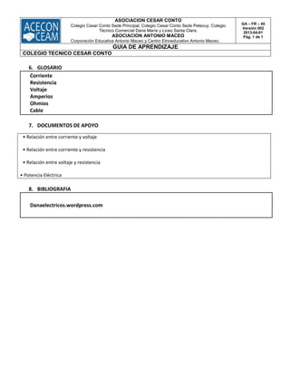 ASOCIACION CESAR CONTO
Colegio Cesar Conto Sede Principal, Colegio Cesar Conto Sede Petecuy, Colegio
Técnico Comercial Dana María y Liceo Santa Clara.
ASOCIACION ANTONIO MACEO
Corporación Educativa Antonio Maceo y Centro Etnoeducativo Antonio Maceo.
GA – FR – 45
Versión 002
2013-04-01
Pág. 1 de 1
GUIA DE APRENDIZAJE
COLEGIO TECNICO CESAR CONTO
6. GLOSARIO
Corriente
Resistencia
Voltaje
Amperios
Ohmios
Cable
7. DOCUMENTOS DE APOYO
• Relación entre corriente y voltaje
• Relación entre corriente y resistencia
• Relación entre voltaje y resistencia
• Potencia Eléctrica
8. BIBLIOGRAFIA
Danaelectricos.wordpress.com
 