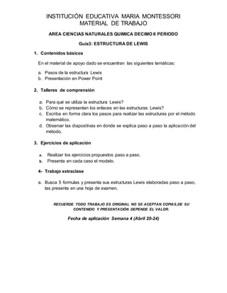 INSTITUCIÓN EDUCATIVA MARIA MONTESSORI
MATERIAL DE TRABAJO
AREA CIENCIAS NATURALES QUIMICA DECIMO II PERIODO
Guía3: ESTRUCTURA DE LEWIS
1. Contenidos básicos
En el material de apoyo dado se encuentran las siguientes temáticas:
a. Pasos de la estructura Lewis
b. Presentación en Power Point
2. Talleres de comprensión
a. Para qué se utiliza la estructura Lewis?
b. Cómo se representan los enlaces en las estructuras Lewis?
c. Escriba en forma clara los pasos para realizar las estructuras por el método
matemático.
d. Observar las diapositivas en donde se explica paso a paso la aplicación del
método.
3. Ejercicios de aplicación
a. Realizar los ejercicios propuestos paso a paso.
b. Presenta en cada caso el modelo.
4- Trabajo extraclase
a. Busca 5 formulas y presenta sus estructuras Lewis elaboradas paso a paso,
las presenta en una hoja de examen.
RECUERDE TODO TRABAJO ES ORIGINAL NO SE ACEPTAN COPIAS,DE SU
CONTENIDO Y PRESENTACIÓN DEPENDE EL VALOR.
Fecha de aplicación Semana 4 (Abril 20-24)
 