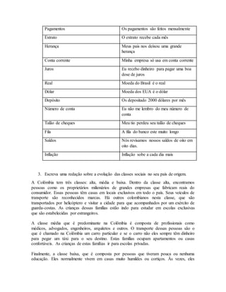 Pagamentos Os pagamentos são feitos mensalmente
Extrato O extrato recebe cada mês
Herança Meus pais nos deixou uma grande
herança
Conta corrente Minha empresa só usa em conta corrente
Juros Eu recebo dinheiro para pagar uma boa
dose de juros
Real Moeda do Brasil é o real
Dólar Moeda dos EUA é o dólar
Depósito Os depositado 2000 dólares por mês
Número de conta Eu não me lembro do meu número de
conta
Talão de cheques Meu tio perdeu seu talão de cheques
Fila A fila do banco este muito longo
Saldos Nós revisamos nossos saldos de oito em
oito dias.
Inflação Inflação sobe a cada dia mais
3. Escreva uma redação sobre a evolução das classes sociais no seu país de origem.
A Colômbia tem três classes: alta, média e baixa. Dentro da classe alta, encontramos
pessoas como os proprietários milionários de grandes empresas que fabricam reais do
consumidor. Essas pessoas têm casas em locais exclusivos em todo o país. Seus veículos de
transporte são reconhecidos marcas. Há outros colombianos nesta classe, que são
transportados por helicóptero e visitar a cidade para que acompanhados por um exército de
guarda-costas. As crianças dessas famílias estão indo para estudar em escolas exclusivas
que são estabelecidas por estrangeiros.
A classe média que é predominante na Colômbia é composta de profissionais como
médicos, advogados, engenheiros, arquitetos e outros. O transporte dessas pessoas são o
que é chamado na Colômbia um carro particular e se o carro não eles sempre têm dinheiro
para pegar um táxi para o seu destino. Estas famílias ocupam apartamentos ou casas
confortáveis. As crianças de estas famílias ir para escolas privadas.
Finalmente, a classe baixa, que é composta por pessoas que tiveram pouca ou nenhuma
educação. Eles normalmente vivem em casas muito humildes ou cortiços. Às vezes, eles
 