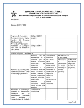 SERVICIO NACIONAL DE APRENDIZAJE SENA
SISTEMA INTEGRADO DE GESTIÓN
Procedimiento Ejecución de la Formación Profesional Integral
GUÍA DE APRENDIZAJE
Versión: 02
Código: GFPI-F-019
Programa de Formación:
Técnico en sistemas Ospina
Código: 1020899
Versión:
Nombre del Proyecto:
Mantenimiento
Preventivo Y Correctivo ,
Redes En Los Municipios
Del Área De Cobertura
Del Centro
Código: 1054314
Fase del proyecto: OFIMATICA
Actividad (es) del Proyecto:
clases magistrales, Taller
práctico I y Ejercicios I
Actividad (es) de
Aprendizaje: en la
presente guía se
estarán realizando
actividades de
formación
referentes a el
análisis de bases de
datos utilizando el
modelo entidad –
relación, la creación
de tablas, consultas,
formularios,
informes, y
relaciones entre
tablas en una base
de datos.
Ambiente de
formación
ESCENARIO
(Aula,
Laboratorio,
taller, unidad
productiva) y
elementos y
condiciones de
seguridad
industrial,
salud
ocupacional y
medio
ambiente
MATERIALES DE
FORMACIÓN
DEVOLUTIV
O
(Herramient
a – equipo
de cómputo
mesa o
portátil)
CONSUMIBL
E (unidades
empleadas
durante el
programa)
Resultados de Aprendizaje:
obtener la información
requerida por su
especialidad utilizando
redes sociales y
herramientas de trabajo
Competencia:
220501046
Página 1 de 9
 