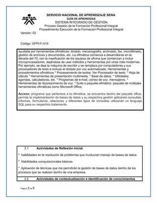 SERVICIO NACIONAL DE APRENDIZAJE SENA
GUÍA DE APRENDIZAJE
SISTEMA INTEGRADO DE GESTIÓN
Proceso Gestión de la Formación Profesional Integral
Procedimiento Ejecución de la Formación Profesional Integral
Versión: 02
Código: GFPI-F-019
ayudada por herramientas ofimáticas: dictado, mecanografía, archivado, fax, microfilmado,
gestión de archivos y documentos, etc. La ofimática comienza a desarrollarse en la
década del 70, con la masificación de los equipos de oficina que comienzan a incluir
microprocesadores, dejándose de usar métodos y herramientas por otras más modernas.
Por ejemplo, se deja la máquina de escribir y se remplaza por computadoras y sus
procesadores de texto e incluso el dictado por voz automatizado. Herramientas y
procedimientos ofimáticos * Procesamiento de textos: Ver Procesador de texto. * Hoja de
cálculo * Herramientas de presentación multimedia. * Base de datos. * Utilidades:
agendas, calculadoras, etc. * Programas de e-mail, correo de voz, mensajeros. *
Herramientas de reconocimiento de voz. * Suite o paquete ofimático: paquete de múltiples
herramientas ofimáticas como Microsoft Office,
Access: programa que pertenece a la ofimática, se encuentra dentro del paquete office,
permite la implementación de bases de datos y su respectiva gestión aplicando consultas,
informes, formularios, relaciones y diferentes tipos de consultas utilizando un lenguaje
SQL para su respectivo tratamiento.
3.1 Actividades de Reflexión inicial.
* habilidades en la resolución de problemas que involucran manejo de bases de datos
* Habilidades computacionales básicas
* Aplicación de técnicas que me permitirán la gestión de bases de datos dentro de los
procesos que se realizan dentro de una empresa.
3.2 Actividades de contextualización e identificación de conocimientos
Página 3 de 9
 