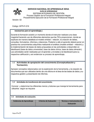SERVICIO NACIONAL DE APRENDIZAJE SENA
GUÍA DE APRENDIZAJE
SISTEMA INTEGRADO DE GESTIÓN
Proceso Gestión de la Formación Profesional Integral
Procedimiento Ejecución de la Formación Profesional Integral
Versión: 02
Código: GFPI-F-019
necesarios para el aprendizaje.)
Durante la formación existirá un momento donde el instructor realizara una clase
magistral haciendo uso de diferentes elementos que las TICs proporcionan, donde se
explicara de manera detallada el modelo entidad – relación, la creación de tablas,
consultas, formularios, informes y relaciones. Posterior a ello el aprendiz deberá poner en
practica los conocimientos adquiridos realizando el análisis (modelo entidad – relación) y
la implementación de bases de datos propuestas en las actividades a desarrollar en
blackboard (base de datos universidad, base de datos clínica, base de datos almacén).
Las actividades serán realizadas por el aprendiz y enviadas a la blackboard para su
respectiva calificación y así evidenciar su proceso de aprendizaje.
3.3 Actividades de apropiación del conocimiento (Conceptualización y
Teorización).
Apropiar conceptos relacionados con la exploración de la herramienta, y la creación de
documentos que son utilizados dentro de una oficina en el área de las bases de datos y su
respectiva gestión y presentación de informes.
3.4 Actividades de transferencia del conocimiento.
Conocer y determinar los diferentes menús y botones que maneja la herramienta para
utilizarlos según se requiera
3.5 Actividades de evaluación.
Evidencias de Aprendizaje Criterios de Evaluación Técnicas e Instrumentos de
Evaluación
Página 4 de 9
 