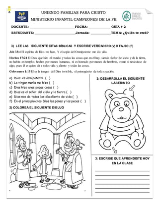 3) LEE LAS SIGUIENTE CITAS BÍBLICAS Y ESCRIBE VERDADERO (V) O FALSO (F)
Job 33:4 El espíritu de Dios me hizo, Y el soplo del Omnipotente me dio vida.
Hechos 17:24 El Dios que hizo el mundo y todas las cosas que en él hay, siendo Señor del cielo y de la tierra,
no habita en templos hechos por manos humanas, ni es honrado por manos de hombres, como si necesitase de
algo; pues él es quien da a todos vida y aliento y todas las cosas.
Colosenses 1:15 Él es la imagen del Dios invisible, el primogénito de toda creación.
a) Dios es omnipotente ( )
b) La virgen maría me hizo ( )
c) Dios hizo unas pocas cosas ( )
d) Dios es el señor del cielo y la tierra ( )
e) Dios nos da todos los día aliento de vida ( )
f) En el principio creo Dios los panes y los peces ( )
2) COLOREA EL SIGUIENTE DIBUJO
UNIENDO FAMILIAS PARA CRISTO
MINISTERIO INFANTIL CAMPEONES DE LA FE
DOCENTE: _____________________________FECHA: ______________ GUÍA # 2
ESTUDIANTE: __________________________Jornada: _____________TEMA: ¿Quién te creó?
3: DESARROLLA EL SIGUIENTE
LABERINTO
3: ESCRIBE QUE APRENDISTE HOY
EN LA CLASE
_______________________________
_______________________________
_______________________________
_______________________________
_______________________________
_______________________________
 