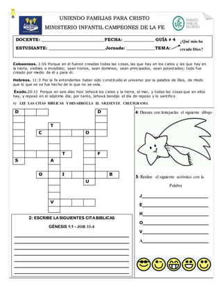 Colosenses. 1:16 Porque en él fueron creadas todas las cosas, las que hay en los cielos y las que hay en
la tierra, visibles e invisibles; sean tronos, sean dominios, sean principados, sean potestades; todo fue
creado por medio de él y para él.
Hebreos. 11:3 Por la fe entendemos haber sido constituido el universo por la palabra de Dios, de modo
que lo que se ve fue hecho de lo que no se veía.
Éxodo.20:11 Porque en seis días hizo Jehová los cielos y la tierra, el mar, y todas las cosas que en ellos
hay, y reposó en el séptimo día; por tanto, Jehová bendijo el día de reposo y lo santifico
1) LEE LAS CITAS BÍBLICAS Y DESARROLLA EL SIGUIENTE CRUCIGRAMA
D D
T
C O
T F
S A
O I B
U
V
UNIENDO FAMILIAS PARA CRISTO
MINISTERIO INFANTIL CAMPEONES DE LA FE
DOCENTE: _____________________________FECHA: ______________ GUÍA # 4
ESTUDIANTE: __________________________Jornada: _____________TEMA:
4: Decora con lentejuelas el siguiente dibujo
¿Qué más ha
creado Dios?
2: ESCRIBE LASIGUIENTES CITABIBLICAS
GÉNESIS 1:1 - JOB 33:4
_______________________________________________
_______________________________________________
_______________________________________________
_______________________________________________
_______________________________________________
_______________________________________________
_______________________________________________
_
5: Realiza el siguiente acróstico con la
Palabra
J___________________________
E___________________________
H___________________________
O___________________________
V___________________________
A___________________________
 
