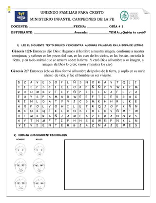 1) LEE EL SIGUIENTE TEXTO BÍBLICO Y ENCUENTRA ALGUNAS PALABRAS EN LA SOPA DE LETRAS
Génesis 1:26 Entonces dijo Dios: Hagamos al hombre a nuestra imagen, conforme a nuestra
semejanza; y señoree en los peces del mar, en las aves de los cielos, en las bestias, en toda la
tierra, y en todo animal que se arrastra sobre la tierra. Y creó Dios al hombre a su imagen, a
imagen de Dios lo creó; varón y hembra los creó.
Génesis 2:7 Entonces Jehová Dios formó al hombre del polvo de la tierra, y sopló en su nariz
aliento de vida, y fue el hombre un ser viviente.
D Z A V E S O P L Ñ S N O R A V T Q L I
T I I P S C I E L O K P Ñ Ñ P Y W K P M
R H O M B R E I F Ñ P B L L O J E L J A
E U Y S P A M U R W E E F T I E R R A G
R I N L D A T Y V J C S M K H H R L K E
A X P O L V O H I L E T R Q J O P K Ñ N
M C N B Q E K L D N S I D L K V Ñ M T W
H E M B R A Ñ J A M E A Z I R A N N R S
A Y T N M F T I P H H S S W Ñ P Ñ K L N
V I V I E N T E R G J A Z N A J E M E S
2) DIBUJA LOS SIGUIENTES DIBUJOS
UNIENDO FAMILIAS PARA CRISTO
MINISTERIO INFANTIL CAMPEONES DE LA FE
DOCENTE: _____________________________FECHA: ______________ GUÍA # 1
ESTUDIANTE: __________________________Jornada: _____________TEMA: ¿Quién te creó?
 