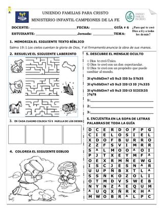 1. MEMORIZA EL SIGUIENTE TEXTO BÍBLICO
Salmo 19:1 Los cielos cuentan la gloria de Dios, Y el firmamento anuncia la obra de sus manos.
2. RESUELVE EL SIGUIENTE LABERINTO 5. DESCUBRE EL MENSAJE OCULTO
3. EN CADA CUADRO COLOCA TÚ 5 HUELLA DE LOS DEDOS
4. COLOREA EL SIGUIENTE DIBUJO
UNIENDO FAMILIAS PARA CRISTO
MINISTERIO INFANTIL CAMPEONES DE LA FE
DOCENTE: _____________________________FECHA: ______________ GUÍA # 6
ESTUDIANTE: __________________________Jornada: _____________TEMA:
¿Para qué te creó
Dios a ti y a todos
los demás?
 Dios te creó Único.
 Dios te creó con un don espectacular.
 Dios te creó con un propósito que puede
cambiar al mundo.
3l q%0bl3m? e5 9u3 II0 Io 5?b35
3l q%0bl3m? e5 9u3 II0 t3 I0 )%335
3l q%0bl3m? e5 9u3 II0 t3 5I3IIt35
)?q?$
1:______________________________
2:______________________________
3:______________________________
6. ENCUENTRA EN LA SOPA DE LETRAS
PALABRAS DE TODA LA GUÍA
D C E R D O F P G
C I E L O S I E L
X D O F B U R R O
Z Z F S V I M R R
S A L M O O A O I
P J T X E Y M F A
O E X R M Ñ E W G
I S C J E S N A R
U U P Ñ B X T L A
S S Ñ K O Z O L I
O T M D V S W E B
N Y N Z A E Q U M
A U Q X Ñ R K H A
M W O B R A L P C
 