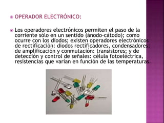  OPERADOR ELECTRÓNICO:
 Los operadores electrónicos permiten el paso de la
corriente sólo en un sentido (ánodo-cátodo); como
ocurre con los diodos; existen operadores electrónicos
de rectificación: diodos rectificadores, condensadores;
de amplificación y conmutación: transistores; y de
detección y control de señales: célula fotoeléctrica,
resistencias que varían en función de las temperaturas.
 