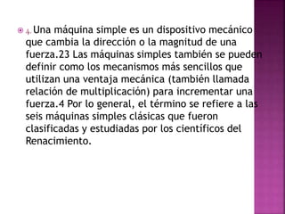 4. Una máquina simple es un dispositivo mecánico
que cambia la dirección o la magnitud de una
fuerza.23 Las máquinas simples también se pueden
definir como los mecanismos más sencillos que
utilizan una ventaja mecánica (también llamada
relación de multiplicación) para incrementar una
fuerza.4 Por lo general, el término se refiere a las
seis máquinas simples clásicas que fueron
clasificadas y estudiadas por los científicos del
Renacimiento.
 