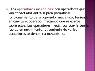  5. Los operadores mecánicos: son operadores que
van conectados entre si para permitir el
funcionamiento de un operador mecánico, teniendo
en cuenta el operador mecánico que se ejerce
sobre ellos. Los operadores mecánicos convierten la
fuerza en movimiento, el conjunto de varios
operadores se denomina mecanismo.
 