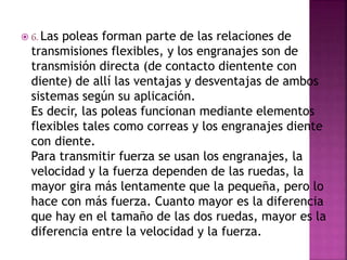  6. Las poleas forman parte de las relaciones de
transmisiones flexibles, y los engranajes son de
transmisión directa (de contacto dientente con
diente) de allí las ventajas y desventajas de ambos
sistemas según su aplicación.
Es decir, las poleas funcionan mediante elementos
flexibles tales como correas y los engranajes diente
con diente.
Para transmitir fuerza se usan los engranajes, la
velocidad y la fuerza dependen de las ruedas, la
mayor gira más lentamente que la pequeña, pero lo
hace con más fuerza. Cuanto mayor es la diferencia
que hay en el tamaño de las dos ruedas, mayor es la
diferencia entre la velocidad y la fuerza.
 