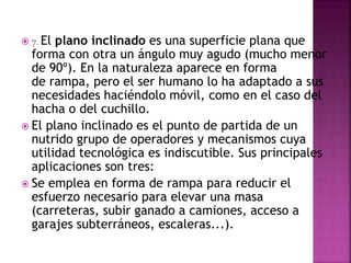  7. El plano inclinado es una superficie plana que
forma con otra un ángulo muy agudo (mucho menor
de 90º). En la naturaleza aparece en forma
de rampa, pero el ser humano lo ha adaptado a sus
necesidades haciéndolo móvil, como en el caso del
hacha o del cuchillo.
 El plano inclinado es el punto de partida de un
nutrido grupo de operadores y mecanismos cuya
utilidad tecnológica es indiscutible. Sus principales
aplicaciones son tres:
 Se emplea en forma de rampa para reducir el
esfuerzo necesario para elevar una masa
(carreteras, subir ganado a camiones, acceso a
garajes subterráneos, escaleras...).
 