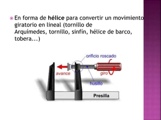  En forma de hélice para convertir un movimiento
giratorio en lineal (tornillo de
Arquímedes, tornillo, sinfín, hélice de barco,
tobera...)
 