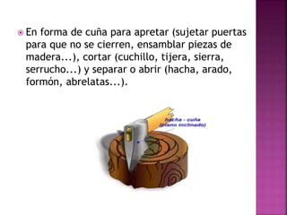  En forma de cuña para apretar (sujetar puertas
para que no se cierren, ensamblar piezas de
madera...), cortar (cuchillo, tijera, sierra,
serrucho...) y separar o abrir (hacha, arado,
formón, abrelatas...).
 