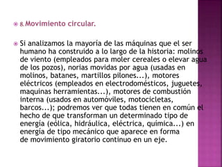  8. Movimiento circular.
 Si analizamos la mayoría de las máquinas que el ser
humano ha construido a lo largo de la historia: molinos
de viento (empleados para moler cereales o elevar agua
de los pozos), norias movidas por agua (usadas en
molinos, batanes, martillos pilones...), motores
eléctricos (empleados en electrodomésticos, juguetes,
maquinas herramientas...), motores de combustión
interna (usados en automóviles, motocicletas,
barcos...); podremos ver que todas tienen en común el
hecho de que transforman un determinado tipo de
energía (eólica, hidráulica, eléctrica, química...) en
energía de tipo mecánico que aparece en forma
de movimiento giratorio continuo en un eje.
 