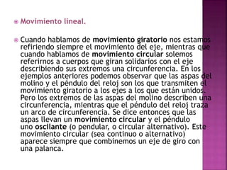  Movimiento lineal.
 Cuando hablamos de movimiento giratorio nos estamos
refiriendo siempre el movimiento del eje, mientras que
cuando hablamos de movimiento circular solemos
referirnos a cuerpos que giran solidarios con el eje
describiendo sus extremos una circunferencia. En los
ejemplos anteriores podemos observar que las aspas del
molino y el péndulo del reloj son los que transmiten el
movimiento giratorio a los ejes a los que están unidos.
Pero los extremos de las aspas del molino describen una
circunferencia, mientras que el péndulo del reloj traza
un arco de circunferencia. Se dice entonces que las
aspas llevan un movimiento circular y el péndulo
uno oscilante (o pendular, o circular alternativo). Este
movimiento circular (sea continuo o alternativo)
aparece siempre que combinemos un eje de giro con
una palanca.
 