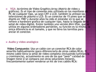  VGA: Acrónimo de Video Graphics Array (Matriz de video y
gráficos). Es el tipo de conexión más utilizada en los monitores de
PC de cualquier tipo, ya sean CRT o LCD, también la utilizan las
televisiones de plasma o LCD. Es un conector de 15 pines que se
diseñó en 1987 y durante años ha sido el estándar en lo que se
refiere a hardware grafico de cualquier tipo, hasta la llegada de la
señal de video digital. Existe también una versión Mini-VGA, que se
utiliza en algunos ordenadores portátiles, su función es la misma, la
única diferencia es el tamaño, y que no lleva los tornillos para
anclar el conector.
 Audio y video analógico
Video Compuesto: Usa un cable con un conector RCA de color
amarillo habitualmente (para diferenciarlo de otros cables RCA). El
mismo cable lleva la señal de video completa (incluyendo luminancia
y crominancia), actualmente es uno de los que “peor” calidad de
imagen tiene si se compara con otras soluciones mejores,
frecuentemente suelen venderse un kit de tres cables RCA:
 