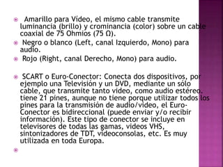  Amarillo para Vídeo, el mismo cable transmite
luminancia (brillo) y crominancia (color) sobre un cable
coaxial de 75 Ohmios (75 Ω).
 Negro o blanco (Left, canal Izquierdo, Mono) para
audio.
 Rojo (Right, canal Derecho, Mono) para audio.
 SCART o Euro-Conector: Conecta dos dispositivos, por
ejemplo una Televisión y un DVD, mediante un sólo
cable, que transmite tanto video, como audio estéreo.
tiene 21 pines, aunque no tiene porque utilizar todos los
pines para la transmisión de audio/video, el Euro-
Conector es bidireccional (puede enviar y/o recibir
información). Este tipo de conector se incluye en
televisores de todas las gamas, videos VHS,
sintonizadores de TDT, videoconsolas, etc. Es muy
utilizada en toda Europa.

 